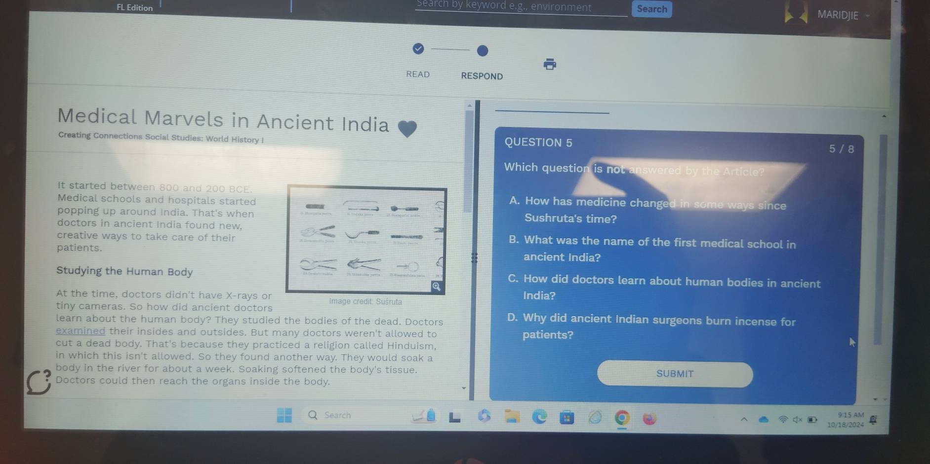 Search by keyword e.g enviror
FL Edition nent Search
MARIDJIE
READ RESPOND
Medical Marvels in Ancient India
Creating Connections Social Studies: World History I QUESTION 5 5 / 8
Which question is not answered by the Article?
It started between 800 and 200 BCE. A. How has medicine changed in some ways since
Medical schools and hospitals started
popping up around India. That's when Sushruta's time?
doctors in ancient India found new,
creative ways to take care of their B. What was the name of the first medical school in
patients. ancient India?
Studying the Human Body C. How did doctors learn about human bodies in ancient
At the time, doctors didn't have X -rays or India?
Image credit: Suśruta
tiny cameras. So how did ancient doctors D. Why did ancient Indian surgeons burn incense for
learn about the human body? They studied the bodies of the dead. Doctors
examined their insides and outsides. But many doctors weren't allowed to patients?
cut a dead body. That's because they practiced a religion called Hinduism,
in which this isn't allowed. So they found another way. They would soak a
body in the river for about a week. Soaking softened the body's tissue. SUBMIT
a Doctors could then reach the organs inside the body.
Search
9:15 AM
10/18/2024