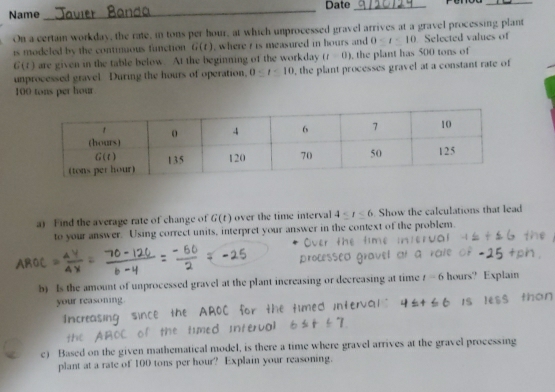 Date_
_
Name
_
On a certain workday, the rate, in tons per hour, at which unprocessed gravel arrives at a gravel processing plant
is modeled by the continuous function G(t) , where r is measured in hours and 0 Selected values of
G(t) are given in the table below. At the beginning of the workday (t=0) , the plant has 500 tons of
unprocessed gravel. During the hours of operation, 0≤ t≤ 10 , the plant processes gravel at a constant rate of
100 tons per hour.
a) Find the average rate of change of G(t) over the time interval 4≤ t≤ 6 Show the calculations that lead
to your answer. Using correct units, interpret your answer in the context of the problem.
b) Is the amount of unprocessed gravel at the plant increasing or decreasing at time t=6 hours? Explain
your reasoning.
Increasing
c) Based on the given mathematical model, is there a time where gravel arrives at the gravel processing
plant at a rate of 100 tons per hour? Explain your reasoning.