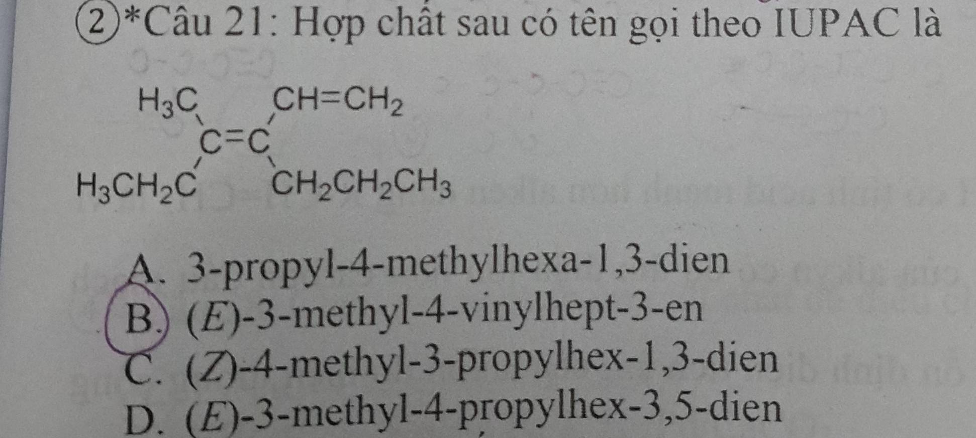 ②*Câu 21: Hợp chất sau có tên gọi theo IUPAC là
beginarrayr H_3C H_3CH_2Cendarray C=C_CH_2CH_2CH_3 CH_2CH_2CH_3endarray 
A. 3 -propyl-4-methylhexa -1, 3 -dien
B) (E) -3 -methyl -4 -vinylhept- 3 -en
C. (Z) -4 -methyl -3 -propylhex -1, 3 -dien
D. (E) -3 -methyl -4 -propylhex -3, 5 -dien