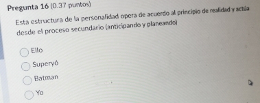 Pregunta 16 (0.37 puntos)
Esta estructura de la personalidad opera de acuerdo al principio de realidad y actúa
desde el proceso secundario (anticipando y planeando)
Ello
Superyó
Batman
Yo