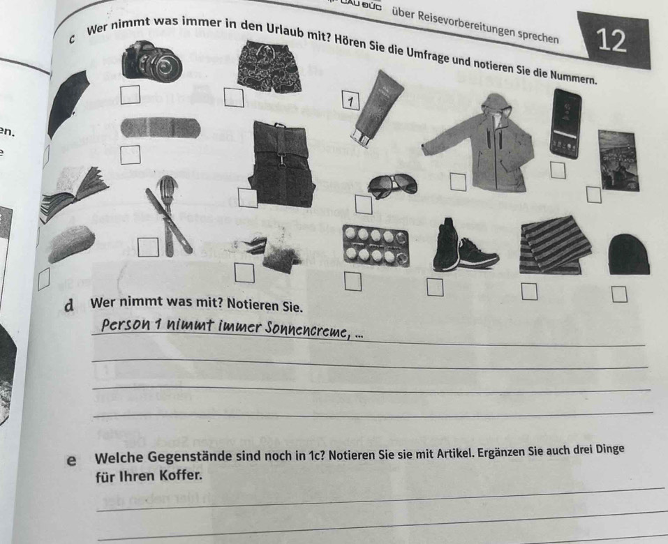 Ab büb  über Reisevorbereitungen sprechen 12
c Wer nimmt was immer in den Urlaub mit? Hör
en.
_
_Person 1 nimmt immer Sonnencreme, ...
_
_
_
e Welche Gegenstände sind noch in 1c? Notieren Sie sie mit Artikel. Ergänzen Sie auch drei Dinge
_
für Ihren Koffer.
_
_