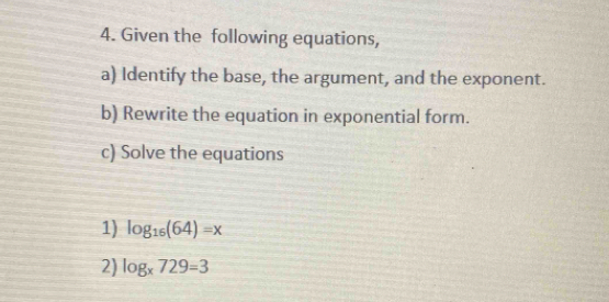 Given the following equations, 
a) Identify the base, the argument, and the exponent. 
b) Rewrite the equation in exponential form. 
c) Solve the equations 
1) log _16(64)=x
2) log _x729=3