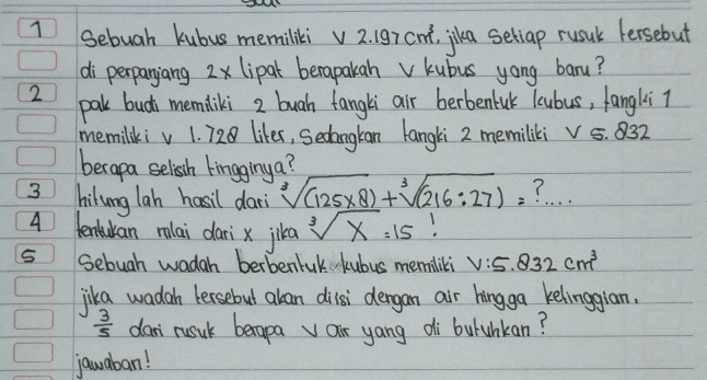 Sebuah kubus memiliki v 2. 197 cnt, jkea seliap rusul fersebut 
di perpanjang 2x lipak berapakahv kubus yong baru? 
2 pal bud memliki 2 buah fangli air berbenlul lcubus, fangli 7
memilikiv 1. 728 likes, Sedangkan langki 2 memiliki v 5. 832
berapa selissh kingginy a? 
3 hilung lah hasil dar sqrt[3]((125* 8))+sqrt[3]((216:27))= ? . . . 
4 tenuan rlai dari x jika sqrt[3](x)=15!
5 Sebuah wadah berbentuk kubus memiliki V:5.832cm^3
jika wadah tersebut akan dilsi dengan air hingga kelingglan.
 3/5  dan` rusuk berapa air yang di buluhkan? 
jauaban!