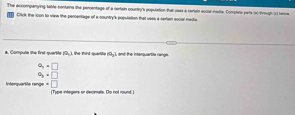 The accompanying table contains the percentage of a certain country's population that uses a certain social media. Complete parts (a) through (c) below. 
Click the icon to view the percentage of a country's population that uses a certain social media. 
a. Compute the first quartile (Q_1) , the third quartile (Q_3) , and the interquartile range.
Q_1=□
Q_3=□
Interquartile range : :□ 
(Type integers or decimals. Do not round.)