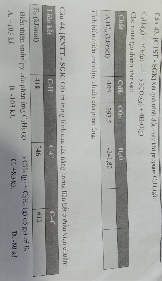 [CTST - SGK]Xét quá trình đốt cháy khí propane C_3H_8(g):
C_3H_8(g)+5O_2(g)xrightarrow 1°3CO_2(g)+4H_2O(g)
Cho nhiệt tạo thành như sau:
Tính biến thiên enthalpy chuẩn của phản ứng.
Câu 44. [KNTT - SGK] Giá trị trung bình của các năng lượng liên kết ở điều kiện chuẩn:
Biến thiên enthalpy của phản ứng C_3H_8(g)to CH_4(g)+C_2H_4(g) có giá trị là
A. +103 kJ. B. -103 kJ. C. +80 kJ. D. -80 kJ.