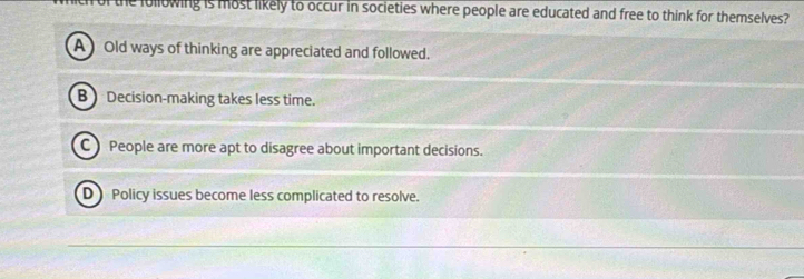 the iollowing is most likely to occur in societies where people are educated and free to think for themselves?
A Old ways of thinking are appreciated and followed.
B Decision-making takes less time.
C People are more apt to disagree about important decisions.
D Policy issues become less complicated to resolve.