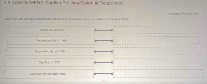 1.5 ASSIGNMENT: English Policies/Colonial Responses 
POSSIBLE POINTS: 29.41 
Match the acts with the colonial issue (taxes, lack of representation, or violation of individual rights) 
Stamp Act of 1765
Declaratory Act of 1766 
Quartering Act of 1765 
Tea Act of 1773 
Coercive (Intolerable Acts)