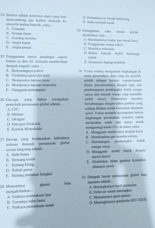 Berikut adalah peristiwa alam yang bisa D. Persediaan air bersih berkurang
menyumbang gas karbon dioksida ke E. Suhu menjadi sejuk
atmosfer paling banyak, yaitu...
A. Tsunami 29. Peningkatan suhu secara global
B. Gempa bumi disebabkan oleh_
C. Gunung meletus A. Meningkatnya kadar gas rumah kaca
D. Angin topan B. Penggunaan energi nuklir
E. Angin pantai C. Masifnya reboisasi
D. Makin banyak mobil bertenaga
25. Penggunaan mesin pendingin seperti listrik
lemari es dan AC ternyata memberikan E. Konsumsi daging berlebih
dampak negatif, yaitu ...
A. Berkurangnya pohon 30. Yosua sedang mengamati lingkungan di
B. Timbulnya penyakit kulit suatu perumahan, data yang dia peroleh
C. Menipisnya lapisan ozon adalah sebagai berikut: rumah-rumah
D. Menipisnya lapisan strarosfer diatur penomorannya dengan rapi, ada
E. Gangguan pernapasan pembangunan pembangkit listrik tenaga
surya, dan banyak warga yang memiliki
26. Gas-gas yang bukan merupakan mobil diesel. Perumahan tersebut
penyebab pemanasan global adalah... bersebrangan dengan lahan gambut yang
A. CFC sedang dibakar untuk kemudian ditanami
B. Metana sawit. Yosua menarik kesimpulan bahwa
C. Oksigen lingkungan perumahan tersebut sudah
D. Nitrogen Dioksida melakukan salah satu upaya untuk
E. Karbon Monoksida mengurangi kadar CO_2 di udara yaitu...
A. Mengganti rumah kaca dengan kayu.
27. Hewan yang berdasarkan habitatnya B. Membiarkan gas tersebut terurai.
terkena dampak pemanasan global C. Membangun pembangkit listrik
secara langsung adalah... tenaga surya.
A. Babi hutan D. Mengganti mobil listrik dengan
B. Beruang kutub mesin diesel.
C. Burung Elang E. Membakar lahan gambut kemudian
D. Rubah gurun ditanami sawit.
E. Burung pemakan bangkai
31. Dampak buruk pemanasan global bagi
28. Mencairnya glasier bisa manusia adalah...
mengakibatkan... A. Meningkatnya hasil pertanian.
A. Naiknya permukaan laut B. Debit air tanah meningkat.
B. Turunnya suhu bumi C. Menurunnya garis pantai.
C. Naiknya permukaan tanah D. Meningkatnya penderita HIV/AIDS.