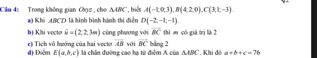 Trong không gian Oxyz , cho △ ABC , biết A(-1;0;3), B(4;2;0), C(3;1;-3). 
a) Khi ABCD là hình bình hành thì điền D(-2;-1;-1). 
b) Khi vecto vector u=(2;2;3m) cùng phương với vector BC thì m có giá trị là 2 
c) Tích vô hướng của hai vectơ vector AB với vector BC bằng 2 
d) Điểm E(a,b,c) là chân đường cao hạ từ điểm A của △ ABC. Khi đó a+b+c=76