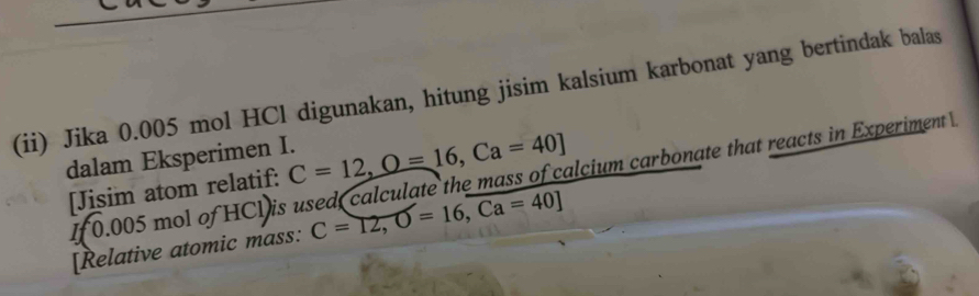 (ii) Jika 0.005 mol HCl digunakan, hitung jisim kalsium karbonat yang bertindak balas 
dalam Eksperimen I. C=12, O=16, Ca=40]
I 0.005 mol of HCV is used calculate the mass of calcium carbonate that reacts in Experiment 
[Jisim atom relatif: 
[Relative atomic mass: C=12, O=16, Ca=40]