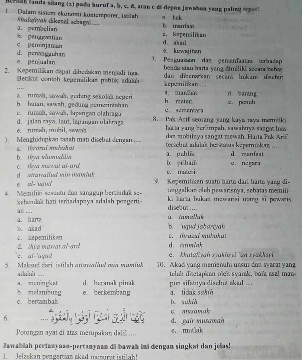 Berilah tanda silang (x) pada huruf a, b, c, d, atau e di depan jawaban yang paling tepat!
1. Dalam sistem ekonomi kontemporer, istilah a. hak
khalafiyah dikenal sebagai .... b. manfaat
a. pembelian
b. penggantian
c. kepemilikan
c. peminjaman
d. akad
d. penangguhan
e. kewajiban
e. penjualan
7. Penguasaan dan pemanfaatan terhadap
benda atau harta yang dimiliki secara bebas
2. Kepemilikan dapat dibedakan menjadi tiga. dan dibenarkan secara hukum disebut
Berikut contoh kepemilikan publik adalah kepemilikan ....
a. manfaat d. barang
a. rumah, sawah, gedung sekolah negeri
b. materi
b. hutan, sawah, gedung pemerintahan e. penuh
c. rumah, sawah, lapangan olahraga
c. sementara
d. jalan raya, laut, lapangan olahraga 8. Pak Arif seorang yang kaya raya memiliki
e. rumah, mobil, sawah
harta yang berlimpah, sawahnya sangat luas
dan mobilnya sangat mewah. Harta Pak Arif
3. Menghidupkan tanah mati disebut dengan .... tersebut adalah berstatus kepemilikan .
a. ihrazul mubahat
b. ihya ulumuddin a. publik d. manfaat
c. ihya mawat al-ard
b. pribadi e. negara
d. attawallud min mamluk c. materi
e. al-'uqud
9. Kepemilikan suatu harta dari harta yang di-
4. Memiliki sesuatu dan sanggup bertindak se- tinggalkan oleh pewarisnya, sebatas memili-
kehendak hati terhadapnya adalah pengerti- ki harta bukan mewarisi utang si pewaris
disebut ....
an ....
a. harta a. tamalluk
b. akad
b. ‘uqud jabariyah
c. kepemilikan c. ihrazul mubahat
d. ihya mawat al-ard d. istimlak
'e. al-'uqud e. khalafiyah syakhsyi ’an syakhsyi
5. Maksud dari istilah attawallud min mamluk 10. Akad yang memenuhi unsur dan syarat yang
adalah .... telah ditetapkan oleh syarak, baik asal mau-
a. meningkat d. beranak pinak pun sifatnya disebut akad ....
b. melambung e. berkembang a. tidak sahih
c. bertambah b. sahih
c. musamah
6. ...
d. gair musamah
Potongan ayat di atas merupakan dalil .... e. mutlak
Jawablah pertanyaan-pertanyaan di bawah ini dengan singkat dan jelas!
1. Jelaskan pengertian akad menurut istilah!