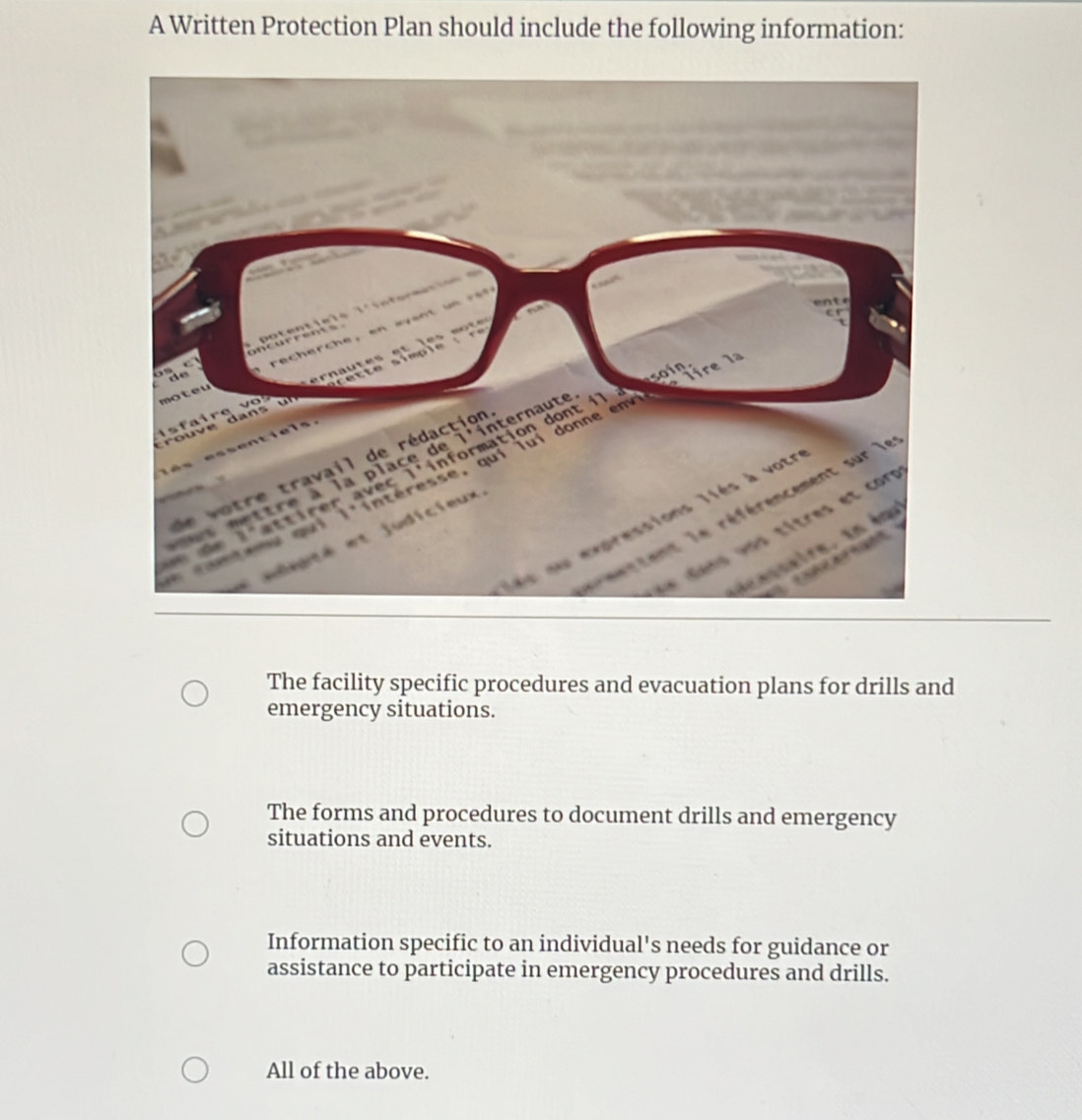 A Written Protection Plan should include the following information:
The facility specific procedures and evacuation plans for drills and
emergency situations.
The forms and procedures to document drills and emergency
situations and events.
Information specific to an individual's needs for guidance or
assistance to participate in emergency procedures and drills.
All of the above.