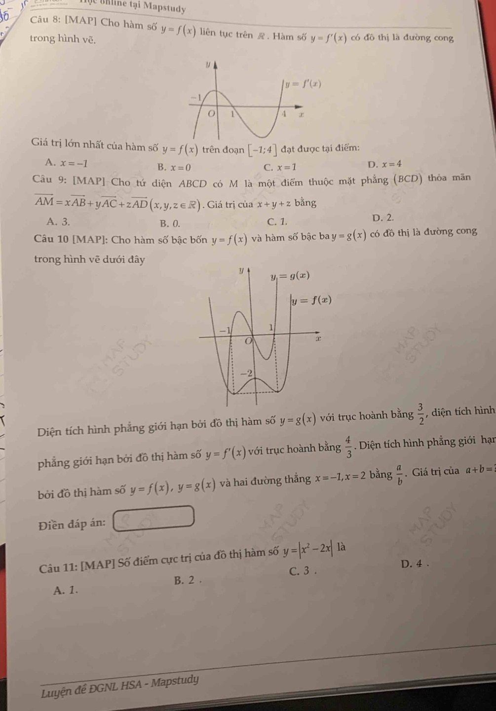 Hộc thline tại Mapstudy
Câu 8: [MAP] Cho hàm số y=f(x) liên tục trên . Hàm số y=f'(x) có đô thị là đường cong
trong hình vẽ.
Giá trị lớn nhất của hàm số y=f(x) trên đoạn [-1;4] đạt được tại điểm:
A. x=-1 B. x=0
C. x=1
D. x=4
Câu 9: [MAP] Cho tứ diện ABCD có M là một điểm thuộc mặt phẳng (BCD) thỏa mãn
vector AM=xvector AB+yvector AC+zvector AD(x,y,z∈ R). Giá trị của x+y+z bằng
A. 3. B. 0. C. 1. D. 2.
Câu 10 [MAP]: Cho hàm số bậc bốn y=f(x) và hàm số bậc ba y=g(x) có đồ thị là đường cong
trong hình vẽ dưới đây
Diện tích hình phẳng giới hạn bởi đồ thị hàm số y=g(x) với trục hoành bằng  3/2  , diện tích hình
phẳng giới hạn bởi đồ thị hàm số y=f'(x) với trục hoành bằng  4/3 . Diện tích hình phẳng giới hạn
bởi đồ thị hàm số y=f(x),y=g(x) và hai đường thắng x=-1,x=2 bằng  a/b . Giá trị của a+b=?
Điền đáp án:
Câu 11: [MAP] Số điểm cực trị của đồ thị hàm số y=|x^2-2x| là
C. 3 . D. 4 .
A. 1. B. 2 .
Luyện đề ĐGNL HSA - Mapstudy