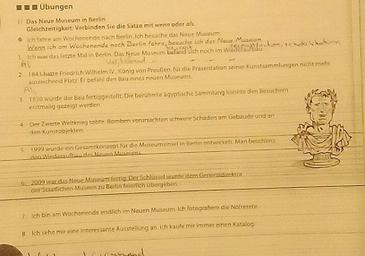 Übungen 
) Das Neue Museum in Berlin 
Gleichzeitigkeit: Verbinden Sie die Sätze mit wenn oder als. 
ich fahre am Wochenende nach Berlin. Ich besuche das Neue Museum 
Wenn ich am Wochenende nach Berlin fähre, besuche ich das Neue Museum 
1. Ich was das letzte Mal in Berlin. Das Neue Museum befand sich noch im Wiederaulbau. 
2. 184 Lhatte Friedrich Wilhelm IV. König von Preußen, für die Präsentation seiner Kunstsammlungen nicht mehr 
ausreichend Platz. Er befahl den Bau eines neuen Museums. 
3. 1850 wurde der Bau fertiggestellt. Die berühmte ägyptische Sammlung konnte den Besuchern 
erstmalig gezeigt werden. 
4. Der Zweite Weltkrieg tobte. Bomben verursachten schwere Schäden am Gebaude und an 
den Kunstobjekten 
5. 1999 wurde ein Gesamtkonzept für die Museumsinsel in Berlin entwickelt. Man beschloss 
den Wiederaufbau des Neuen Museums 
6 2009 war das Neue Museum fertig. Der Schlüssel wurde dem Generaldirekior 
der Staatlichen Museen zu Berlin feierlich übergeben 
7. ch bin am Wochenende endlich im Neuen Museum. Ich fotografiere die Nofretete. 
8 Ich sehe mir eine interessante Ausstellung an. Ich kaufe mir immer einen Katalog.