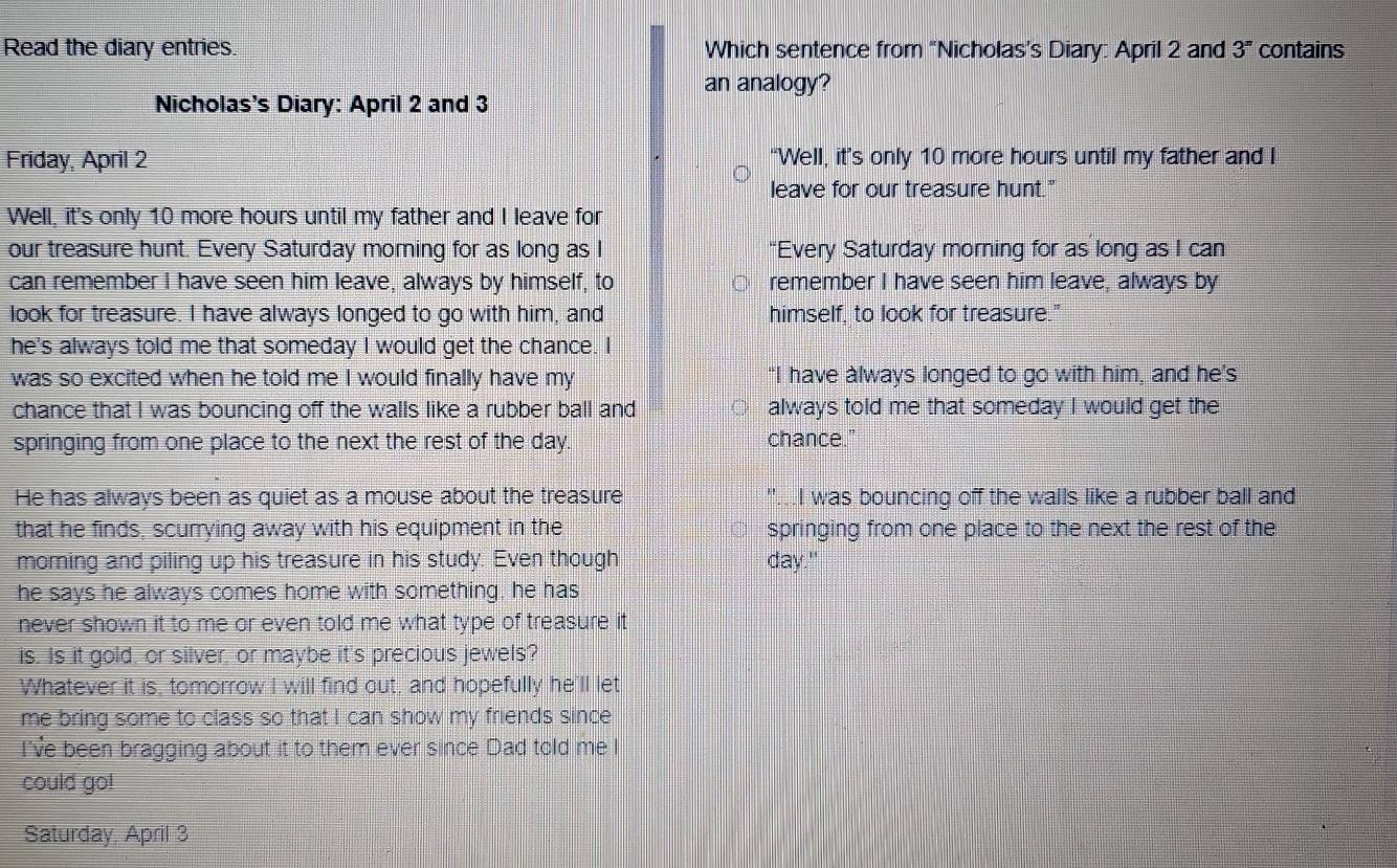 Read the diary entries Which sentence from “Nicholas’s Diary: April 2 and 3^n contains 
an analogy? 
Nicholas's Diary: April 2 and 3
Friday, April 2 “Well, it’s only 10 more hours until my father and I 
leave for our treasure hunt." 
Well, it's only 10 more hours until my father and I leave for 
our treasure hunt. Every Saturday morning for as long as I “Every Saturday morning for as long as I can 
can remember I have seen him leave, always by himself, to remember I have seen him leave, always by 
look for treasure. I have always longed to go with him, and himself, to look for treasure." 
he's always told me that someday I would get the chance. I 
was so excited when he told me I would finally have my “I have àlways longed to go with him, and he's 
chance that I was bouncing off the walls like a rubber ball and ○ always told me that someday I would get the 
springing from one place to the next the rest of the day. chance." 
He has always been as quiet as a mouse about the treasure I was bouncing off the walls like a rubber ball and 
that he finds, scurrying away with his equipment in the springing from one place to the next the rest of the 
morning and piling up his treasure in his study. Even though day." 
he says he always comes home with something, he has 
never shown it to me or even told me what type of treasure it 
is. Is it gold, or silver, or maybe it's precious jewels? 
Whatever it is, tomorrow I will find out, and hopefully he'll let 
me bring some to class so that I can show my friends since 
I've been bragging about it to them ever since Dad told me I 
could go! 
Saturday, April 3