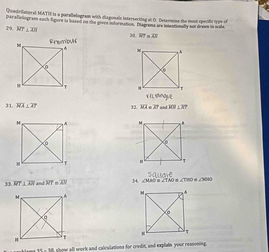 Quadrilateral MATH is a parallelogram with diagonals intersecting at O. Determine the most specific type of 
parallelogram each figure is based on the given information. Diagrams are intentionally not drawn to scale. 
29. overline MT⊥ overline AH
30. overline MT≌ overline AH
3L overline MA⊥ overline AT overline MA≌ overline AT and overline MH⊥ overline HT
32. 
33. overline MT⊥ overline AH and overline MT≌ overline AH 34. ∠ MAO≌ ∠ TAO≌ ∠ THO≌ ∠ MHO
hlems 35 - 38, show all work and calculations for credit, and explain your reasoning.