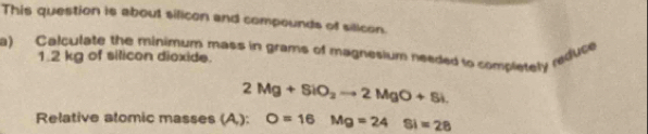 This question is about silicon and compounds of silicon. 
a) Calculate the minimum mass in grams of magnesium needed to completely redfuce
1.2 kg of silicon dioxide.
2Mg+SiO_2to 2MgO+Si. 
Relative alomic masses (A,): O=16Mg=24Si=28