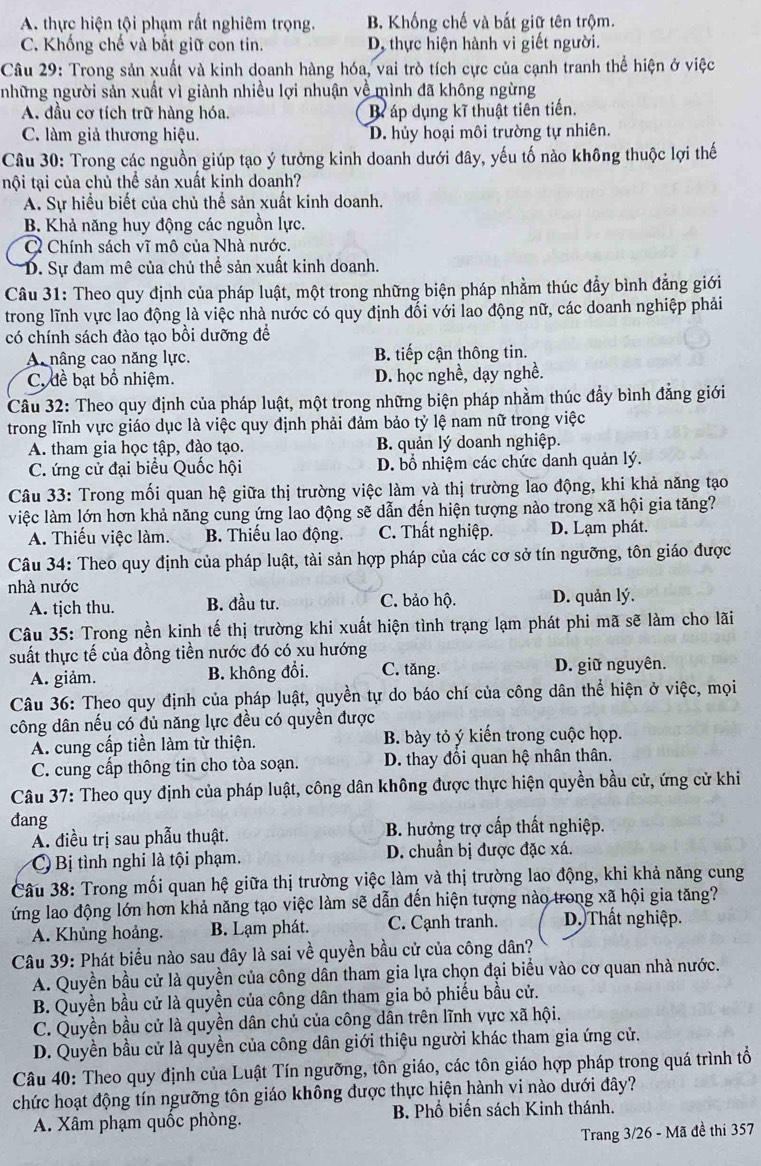 A. thực hiện tội phạm rất nghiêm trọng. B. Khống chế và bắt giữ tên trộm.
C. Khống chế và bắt giữ con tin. D, thực hiện hành vi giết người.
Câu 29: Trong sản xuất và kinh doanh hàng hóa, vai trò tích cực của cạnh tranh thể hiện ở việc
những người sản xuất vì giành nhiều lợi nhuận về mình đã không ngừng
A. đầu cơ tích trữ hàng hóa. B áp dụng kĩ thuật tiên tiến.
C. làm giả thương hiệu. D. hủy hoại môi trường tự nhiên.
Câu 30: Trong các nguồn giúp tạo ý tưởng kinh doanh dưới đây, yếu tố nào không thuộc lợi thế
tội tại của chủ thể sản xuất kinh doanh?
A. Sự hiểu biết của chủ thể sản xuất kinh doanh.
B. Khả năng huy động các nguồn lực.
C Chính sách vĩ mô của Nhà nước.
D. Sự đam mê của chủ thể sản xuất kinh doanh.
Câu 31: Theo quy định của pháp luật, một trong những biện pháp nhằm thúc đẩy bình đẳng giới
trong lĩnh vực lao động là việc nhà nước có quy định đối với lao động nữ, các doanh nghiệp phải
có chính sách đào tạo bồi dưỡng để
A nâng cao năng lực. B. tiếp cận thông tin.
C. đề bạt bổ nhiệm. D. học nghề, dạy nghề.
Câu 32: Theo quy định của pháp luật, một trong những biện pháp nhằm thúc đầy bình đẳng giới
trong lĩnh vực giáo dục là việc quy định phải đảm bảo tỷ lệ nam nữ trong việc
A. tham gia học tập, đào tạo. B. quản lý doanh nghiệp.
C. ứng cử đại biểu Quốc hội D. bổ nhiệm các chức danh quản lý.
Câu 33: Trong mối quan hệ giữa thị trường việc làm và thị trường lao động, khi khả năng tạo
việc làm lớn hơn khả năng cung ứng lao động sẽ dẫn đến hiện tượng nào trong xã hội gia tăng?
A. Thiếu việc làm. B. Thiếu lao động. C. Thất nghiệp. D. Lạm phát.
Câu 34: Theo quy định của pháp luật, tài sản hợp pháp của các cơ sở tín ngưỡng, tôn giáo được
nhà nước
A. tjch thu. B. đầu tư. C. bảo hộ. D. quản lý.
Câu 35: Trong nền kinh tế thị trường khi xuất hiện tình trạng lạm phát phi mã sẽ làm cho lãi
suất thực tế của đồng tiền nước đó có xu hướng
A. giảm. B. không đổi. C. tăng. D. giữ nguyên.
Câu 36: Theo quy định của pháp luật, quyền tự do báo chí của công dân thể hiện ở việc, mọi
công dân nếu có đủ năng lực đều có quyền được
A. cung cấp tiền làm từ thiện. B. bày tỏ ý kiến trong cuộc họp.
C. cung cấp thông tin cho tòa soạn. D. thay đổi quan hệ nhân thân.
Câu 37: Theo quy định của pháp luật, công dân không được thực hiện quyền bầu cử, ứng cử khi
đang
A. điều trị sau phẫu thuật. B. hưởng trợ cấp thất nghiệp.
C Bị tình nghi là tội phạm. D. chuẩn bị được đặc xá.
Câu 38: Trong mối quan hệ giữa thị trường việc làm và thị trường lao động, khi khả năng cung
ứng lao động lớn hơn khả năng tạo việc làm sẽ dẫn đến hiện tượng nào trong xã hội gia tăng?
A. Khủng hoảng. B. Lạm phát. C. Cạnh tranh. D. Thất nghiệp.
Câu 39: Phát biểu nào sau đây là sai về quyền bầu cử của công dân?
A. Quyền bầu cử là quyền của công dân tham gia lựa chọn đại biểu vào cơ quan nhà nước.
B. Quyền bầu cử là quyền của công dân tham gia bỏ phiếu bầu cử.
C. Quyền bầu cử là quyền dân chủ của công dân trên lĩnh vực xã hội.
D. Quyền bầu cử là quyền của công dân giới thiệu người khác tham gia ứng cử.
Câu 40: Theo quy định của Luật Tín ngưỡng, tôn giáo, các tôn giáo hợp pháp trong quá trình tổ
chức hoạt động tín ngưỡng tôn giáo không được thực hiện hành vi nào dưới đây?
A. Xâm phạm quốc phòng.  B. Phổ biến sách Kinh thánh.
Trang 3/26 - Mã đề thi 357