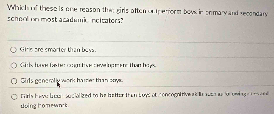 Which of these is one reason that girls often outperform boys in primary and secondary
school on most academic indicators?
Girls are smarter than boys.
Girls have faster cognitive development than boys.
Girls generally work harder than boys.
Girls have been socialized to be better than boys at noncognitive skills such as following rules and
doing homework.