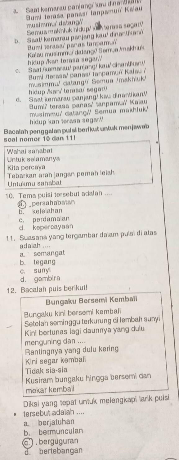 Saat kemarau panjang/ kau dinantikan
Bumi terasa panas/ tanpamu// Kalau
musimmu/ datang//
Semua makhluk hidup/ ksh terasa segar//
b. Saat/ kemarau panjang kau/ dinantikan//
Bumi terasa/ panas tanpamu//
Kalau musimmu/ datang// Semua /makhluk
hidup /kan terasa segar//
c. Saat /kemarau/ panjang/ kau/ dinantikan//
Bumi /terasa/ panas/ tanpamu// Kaiau /
musimmu/ datang// Semua /makhluk/
hidup /kan/ terasa/ segar//
d. Saat kemarau panjang/ kau dinantikan//
Bumi/ terasa panas/ tanpamu// Kalau
musimmu/ datang// Semua makhluk/
hidup kan terasa segar//
Bacalah penggalan puisi berikut untuk menjawab
soal nomor 10 dan 11!
Wahai sahabat
Untuk selamanya
Kita percaya
Tebarkan arah jangan pernah lelah
Untukmu sahabat
10. Tema puisi tersebut adalah ....
a.) persahabatan
b. kelelahan
c. perdamaian
d. kepercayaan
11. Suasana yang tergambar dalam puisi di atas
adalah ....
a. semangat
b. tegang
c. sunyi
d. gembira
12. Bacalah puis berikut!
Bungaku Bersemi Kembali
Bungaku kini bersemi kembali
Setelah seminggu terkurung di lembah sunyi
Kini bertunas lagi daunnya yang dulu
menguning dan ....
Rantingnya yang dulu kering
Kini segar kembali
Tidak sia-sia
Kusiram bungaku hingga bersemi dan
mekar kembali
Diksi yang tepat untuk melengkapi larik puisi
tersebut adalah ....
a. berjatuhan
b. bermunculan
c.   berguguran
d. bertebangan