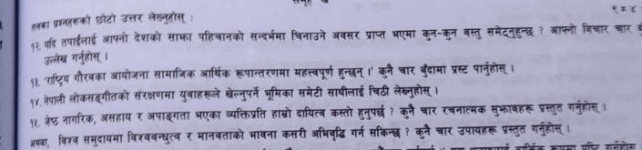 हनका प्रशनहरको छोटो उत्तर लेख्नुहोस् : 
१२ वर् तपाईलाई आफ्नो देशको साफा पहिचानको सन्दर्भमा चिनाउने अबसर प्राप्त भएमा कुन-कुन वस्तु समेटनहन्छ ? आफ्नो विचार चान 
उल्लेख ग्न्होस् । 
१३. ाष्ट्रिय गौरवका आयोजना सामाजिक आर्थिक रूपान्तरणमा महत्त्वपूर्ण हुन्छन् ।' कनै चार बुँदामा प्रस्ट पारनुहोस् । 
१४. नेपाली लोकसइगीतको संरक्षणमा युवाहरूले खेल्नुपर्ने भूमिका समेटी साथीलाई चिठी लेब्नुहोस् । 
१४. जे्ठ नागरिक, असहाय र अपाइगता भएका व्यक्तिप्रति हाम्रो दायित्व कस्तो हुनुपर्छध? कुनै चार रचनात्मक सुभावहरू प्रस्तुत गनुहोस् 
अयवा, विश्व समुदायमा विश्ववन्धुत्व र मानवताको भावना कसरी अभिवृद्धि गर्न सकिन्छ? कनै चार उपायहरू प्रस्तुत गनुहोस्