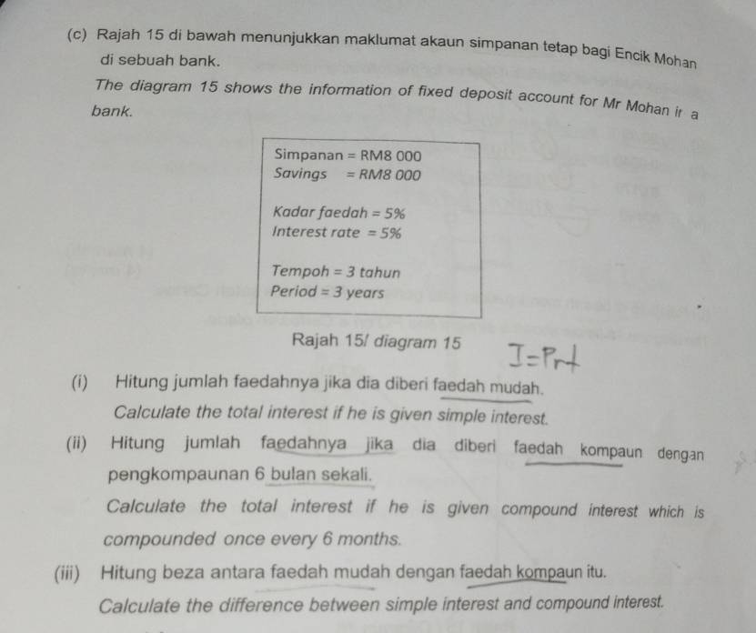 Rajah 15 di bawah menunjukkan maklumat akaun simpanan tetap bagi Encik Mohan 
di sebuah bank. 
The diagram 15 shows the information of fixed deposit account for Mr Mohan ir a 
bank. 
Simpanan =RM8000
Savings =RM8000
Kadar faedah =5%
Interest rate =5%
Tempoh =3 ta hun 
Period = 3 years
Rajah 15/ diagram 15 
(i) Hitung jumlah faedahnya jika dia diberi faedah mudah. 
Calculate the total interest if he is given simple interest. 
(ii) Hitung jumlah faedahnya jika dia diberi faedah kompaun dengan 
pengkompaunan 6 bulan sekali. 
Calculate the total interest if he is given compound interest which is 
compounded once every 6 months. 
(iii) Hitung beza antara faedah mudah dengan faedah kompaun itu. 
Calculate the difference between simple interest and compound interest.