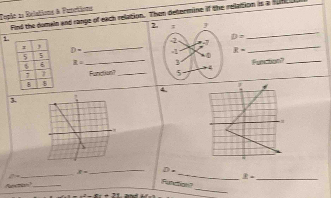 Tople 1: Relations & Functions 
Find the domain and range of each relation. Then determine if the relation is a munce 
2 
1
D=
_
D= _ R= _
R=
_Funsiton?_ Furaion?_ 
4 
3.
D=
∠ 7=alpha
_ 
_ R=
_ 
_ R= Funation? 
Function?_
-x^2-8x+21 and bf'(x)