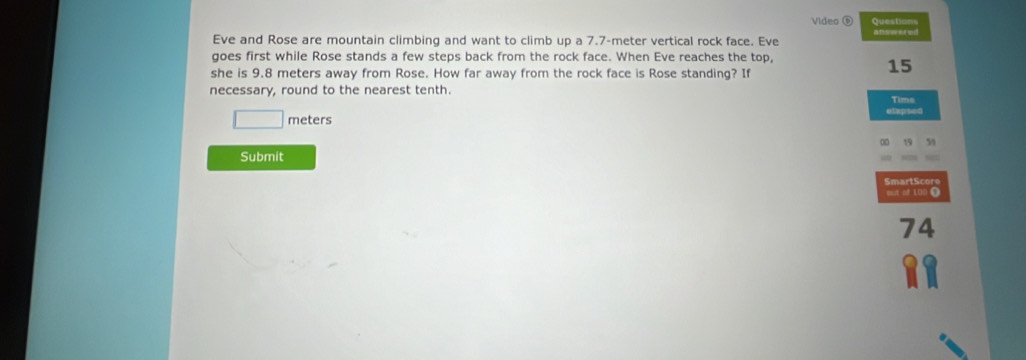 Video ⑤ Questions 
Eve and Rose are mountain climbing and want to climb up a 7.7-meter vertical rock face. Eve affent ed 
goes first while Rose stands a few steps back from the rock face. When Eve reaches the top, 
she is 9.8 meters away from Rose. How far away from the rock face is Rose standing? If
15
necessary, round to the nearest tenth. Tims
□ meters etapsed 
on 
Submit 
SmartScore 
out of 100 Ω
74