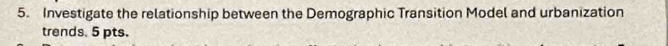 Investigate the relationship between the Demographic Transition Model and urbanization 
trends. 5 pts.