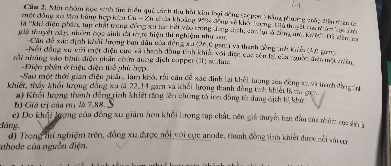 Một nhóm học sinh tìm hiểu quá trình thu hồi kim loại đồng (copper) bằng phương pháp điện phân từ
một đồng xu làm bằng hợp kim Cu - Zn chứa khoảng 95% đồng về khối lượng. Giả thuyết của nhóm học sinh
là “khi điện phân, tạp chất trong đồng xu tan hết vào trong dung dịch, còn lại là đồng tinh khiết”. Để kiểm tra
giả thuyết này, nhóm học sinh đã thực hiện thí nghiệm như sau:
-Cân để xác định khối lượng ban đầu của đồng xu (26,0 gam) và thanh đồng tinh khiết (4,0 gam).
-Nối đồng xu với một điện cực và thanh đồng tinh khiết với điện cực còn lại của nguồn điện một chiều,
rồi nhúng vào bình điện phân chứa dung dịch copper (II) sulfate.
-Điện phân ở hiệu điện thế phù hợp.
-Sau một thời gian điện phân, làm khô, rồi cân để xác định lại khối lượng của đồng xu và thanh đồng tinh
khiết, thấy khối lượng đồng xu là 22,14 gam và khối lượng thanh đồng tinh khiết là mi gam.
a) Khối lượng thanh đồng tinh khiết tăng lên chứng tỏ ion đồng từ dung dịch bị khử.
b) Giá trị của mị là 7,88.S
c) Do khối lượng của đồng xu giảm hơn khối lượng tạp chất, nên giả thuyết ban đầu của nhóm học sinh là
đúng.
d) Trong thí nghiệm trên, đồng xu được nối với cực anode, thanh đồng tinh khiết được nối với cực
athode của nguồn điện.