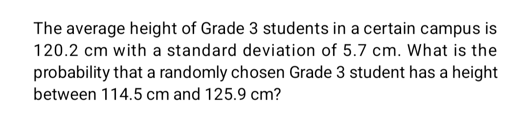 The average height of Grade 3 students in a certain campus is
120.2 cm with a standard deviation of 5.7 cm. What is the 
probability that a randomly chosen Grade 3 student has a height 
between 114.5 cm and 125.9 cm?