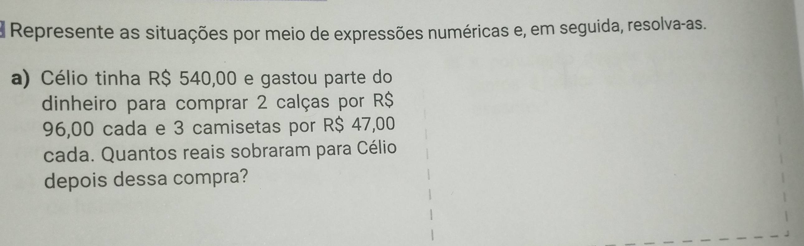 Represente as situações por meio de expressões numéricas e, em seguida, resolva-as. 
a) Célio tinha R$ 540,00 e gastou parte do 
dinheiro para comprar 2 calças por R$
96,00 cada e 3 camisetas por R$ 47,00
cada. Quantos reais sobraram para Célio 
depois dessa compra?