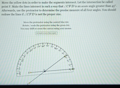 Move the yellow dots in order to make the segments intersect. Let the intersection be called 
point F. Make the lines intersect in such a way that ∠ CFD is an acute angle greater than 45°. 
Afterwards, use the protractor to determine the precise measure of all four angles. You should 
redraw the lines if ∠ CFD is not the proper size. 
Move the protractor using the central blue dot 
Rotate / scale the protractor using the green dot. 
You may shift or zoom the canvas using your mouse. 
co hark to mare fins again
120° 160° 300° 90° 45° 70°
90=
= = 
R 
a 
Do
5
F
E