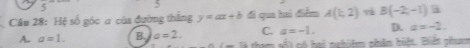 Hệ số góc a của đường thắng y=ax+b đi qua hai điểm A(1,2) và B(-2,-1) a
A. a=1. B. a=2. C. a=-1. D. a=-2. 
f_ 34 - mwidehat A só hai nghiệm phâm biệt. Biến phươm