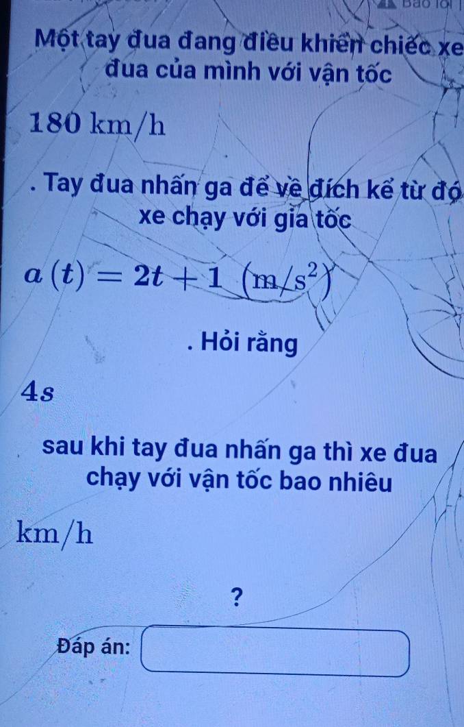 Một tay đua đang điều khiển chiếc xe 
đua của mình với vận tốc
180 km/h. Tay đua nhấn ga để về đích kể từ đó 
xe chạy với gia tốc
a(t)=2t+1(m/s^2). Hỏi rằng 
4s 
sau khi tay đua nhấn ga thì xe đua 
chạy với vận tốc bao nhiêu
km/h
? 
Đáp án: bigcirc  1/4 -| ^ 1/2 
-1-(-2)+1=4