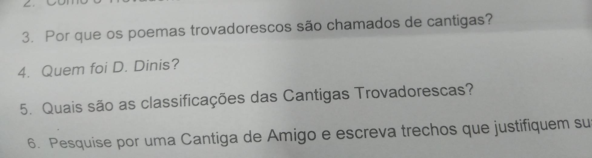 Por que os poemas trovadorescos são chamados de cantigas? 
4. Quem foi D. Dinis? 
5. Quais são as classificações das Cantigas Trovadorescas? 
6. Pesquise por uma Cantiga de Amigo e escreva trechos que justifiquem su