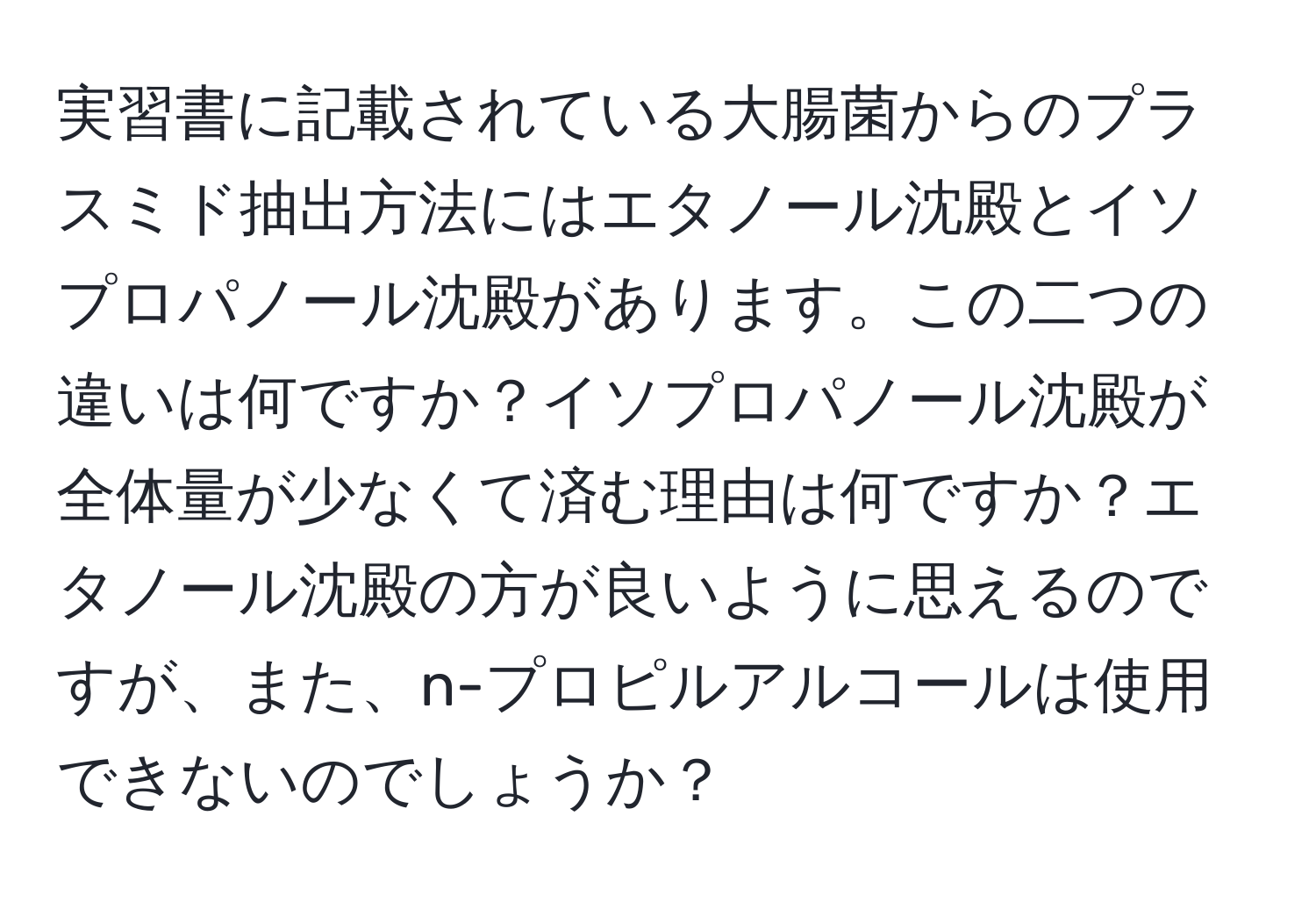 実習書に記載されている大腸菌からのプラスミド抽出方法にはエタノール沈殿とイソプロパノール沈殿があります。この二つの違いは何ですか？イソプロパノール沈殿が全体量が少なくて済む理由は何ですか？エタノール沈殿の方が良いように思えるのですが、また、n-プロピルアルコールは使用できないのでしょうか？