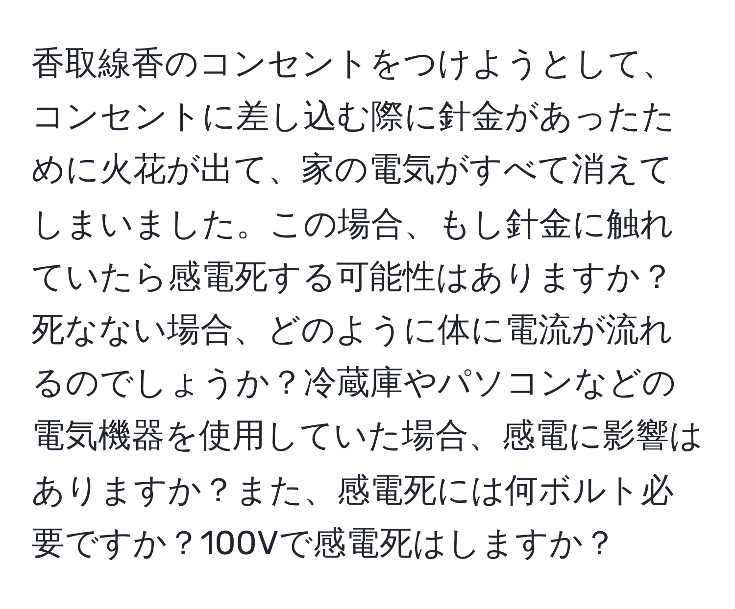 香取線香のコンセントをつけようとして、コンセントに差し込む際に針金があったために火花が出て、家の電気がすべて消えてしまいました。この場合、もし針金に触れていたら感電死する可能性はありますか？死なない場合、どのように体に電流が流れるのでしょうか？冷蔵庫やパソコンなどの電気機器を使用していた場合、感電に影響はありますか？また、感電死には何ボルト必要ですか？100Vで感電死はしますか？