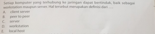 Setiap komputer yang terhubung ke jaringan dapat bertindak, baik sebagai
workstation maupun server. Hal tersebut merupakan definisi dari . .
A. client server
B. peer to peer
C. server
D. workstation
E. local host