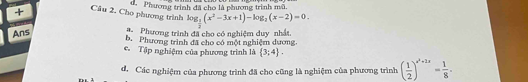 d. Phương trình đã cho là phương trình mũ.
+
Câu 2. Cho phương trình log _ 1/2 (x^2-3x+1)-log _2(x-2)=0. 
Ans
a. Phương trình đã cho có nghiệm duy nhất.
b. Phương trình đã cho có một nghiệm dương.
c. Tập nghiệm của phương trình là  3;4.
d. Các nghiệm của phương trình đã cho cũng là nghiệm của phương trình ( 1/2 )^x^2+2x= 1/8 ·