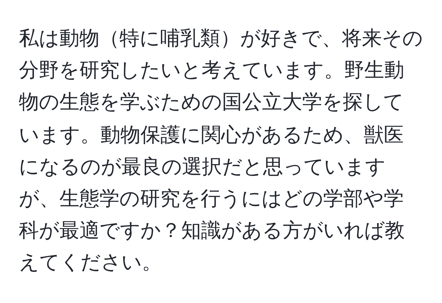 私は動物特に哺乳類が好きで、将来その分野を研究したいと考えています。野生動物の生態を学ぶための国公立大学を探しています。動物保護に関心があるため、獣医になるのが最良の選択だと思っていますが、生態学の研究を行うにはどの学部や学科が最適ですか？知識がある方がいれば教えてください。