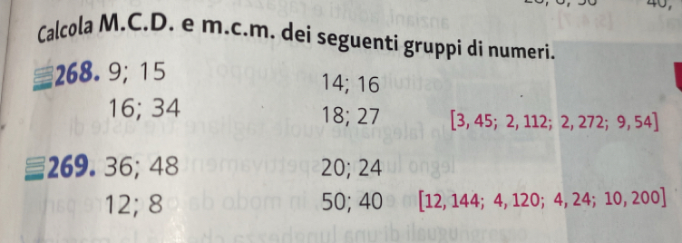 Calcola M.C.D. e m.c.m. dei seguenti gruppi di numeri.
268.9; 15
14; 16
16; 34 18; 27 [3,45;2,112;2,272;9,54]
269. 36; 48 20; 24
12; 8 50; 40 [12,144;4,120;4,24;10,200]