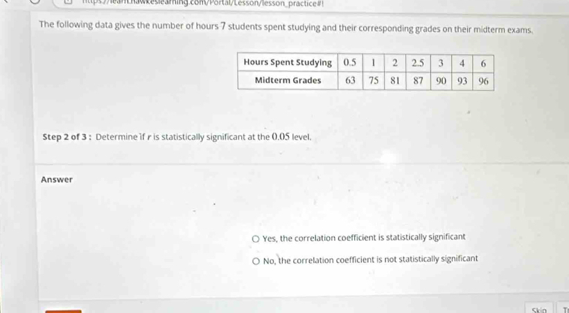 https://lear.nawkeslearning.com/Portal/Lesson/lesson_practice#!
The following data gives the number of hours 7 students spent studying and their corresponding grades on their midterm exams.
Step 2 of 3 : Determine 1f r is statistically significant at the (). 05 level.
Answer
Yes, the correlation coefficient is statistically significant
No, the correlation coefficient is not statistically significant
Skin T