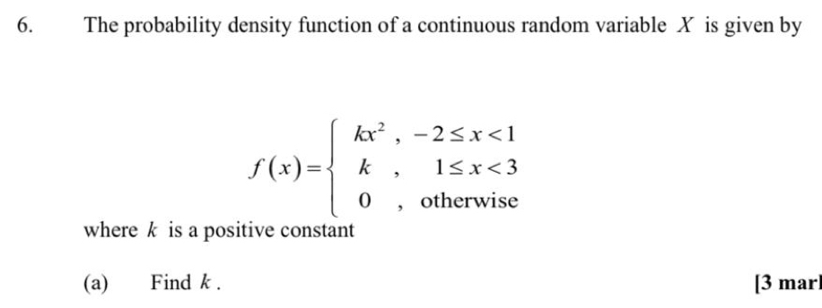 The probability density function of a continuous random variable X is given by
f(x)=beginarrayl kx^2,-2≤ x<1 k,1≤ x<3 0,otherwiseendarray.
where k is a positive constant 
(a) Find k. [3 mar]