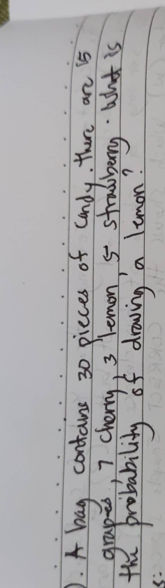 ). A bag contains 30 pieces of candy, there an is 
grapes, I cherry, 3 lemon, 5 stradberry. what is 
the probability of draving a limon? 
8: