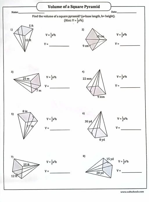 Volume of a Square Pyramid 
Name: _Date:_ 
Find the volume of a square pyramid? (a= base length, h= height). 
(Hint: V= 1/3 a^2hj
V= 1/3 a^2h
V= 1/3 a^2h
V= _
V= _ 
3)
V= 1/3 a^2h V= 1/3 a^2h
V= _
V= _ 
6) 
5)
V= 1/3 a^2h V= 1/3 a^2h
_
V=
V=
_ 
8
V= 1/3 a^2h
V= 1/3 a^2h
V= _ 
_ V=
www.softschools.com