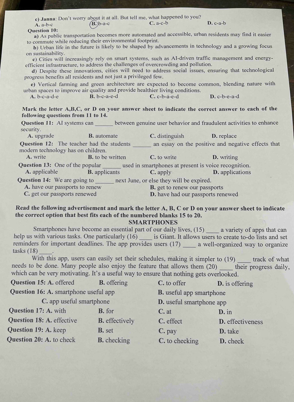 Janna: Don`t worry about it at all. But tell me, what happened to you?
A.a-b-c
B. b-a-c C. a-c-b D. c-a-b
Question 10:
a) As public transportation becomes more automated and accessible, urban residents may find it easier
to commute while reducing their environmental footprint.
b) Urban life in the future is likely to be shaped by advancements in technology and a growing focus
on sustainability.
c) Cities will increasingly rely on smart systems, such as AI-driven traffic management and energy-
efficient infrastructure, to address the challenges of overcrowding and pollution.
d) Despite these innovations, cities will need to address social issues, ensuring that technological
progress benefits all residents and not just a privileged few.
e) Vertical farming and green architecture are expected to become common, blending nature with
urban spaces to improve air quality and provide healthier living conditions.
A. b-c-a-d-e B. b-c-a-e-d C. c-b-a-e-d D. c-b-e-a-d
Mark the letter A,B,C, or D on your answer sheet to indicate the correct answer to each of the
following questions from 11 to 14.
Question 11: AI systems can _between genuine user behavior and fraudulent activities to enhance
security.
A. upgrade B. automate C. distinguish D. replace
Question 12: The teacher had the students _an essay on the positive and negative effects that
modern technology has on children.
A. write B. to be written C. to write D. writing
Question 13: One of the popular _used in smartphones at present is voice recognition.
A. applicable B. applicants C. apply D. applications
Question 14: We are going to _next June, or else they will be expired.
A. have our passports to renew B. get to renew our passports
C. get our passports renewed D. have had our passports renewed
Read the following advertisement and mark the letter A, B, C or D on your answer sheet to indicate
the correct option that best fits each of the numbered blanks 15 to 20.
SMARTPHONES
Smartphones have become an essential part of our daily lives, (15) _a variety of apps that can
help us with various tasks. One particularly (16) _is Giant. It allows users to create to-do lists and set
reminders for important deadlines. The app provides users (17) _a well-organized way to organize
tasks (18)_
With this app, users can easily set their schedules, making it simpler to (19) _track of what
needs to be done. Many people also enjoy the feature that allows them (20) _their progress daily,
which can be very motivating. It’s a useful way to ensure that nothing gets overlooked.
Question 15: A. offered B. offering C. to offer D. is offering
Question 16: A. smartphone useful app B. useful app smartphone
C. app useful smartphone D. useful smartphone app
Question 17:A. with B. for C. at D. in
Question 18:A effective B. effectively C. effect D. effectiveness
Question 19 : A. keep B. set C. pay D. take
Question 20: A. to check B. checking C. to checking D. check