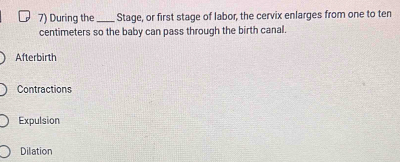 During the _Stage, or first stage of labor, the cervix enlarges from one to ten
centimeters so the baby can pass through the birth canal.
Afterbirth
Contractions
Expulsion
Dilation