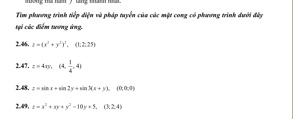 nưởng ma năm 7 tang nhành nhất. 
Tìm phương trình tiếp diện và pháp tuyến của các mặt cong có phương trình dưới đây 
tại các điểm tương ứng. 
2.46. z=(x^2+y^2)^2, (1;2;25)
2.47. z=4xy, (4, 1/4 ,4)
2.48. z=sin x+sin 2y+sin 3(x+y), (0;0;0)
2.49. z=x^2+xy+y^2-10y+5, (3;2;4)