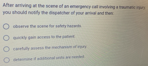 After arriving at the scene of an emergency call involving a traumatic injury,
you should notify the dispatcher of your arrival and then:
observe the scene for safety hazards.
quickly gain access to the patient.
carefully assess the mechanism of injury.
determine if additional units are needed.